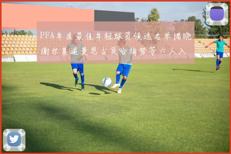 PFA年度最佳年轻球员候选名单揭晓谢尔基道曼恩古莫哈梅努等六人入围