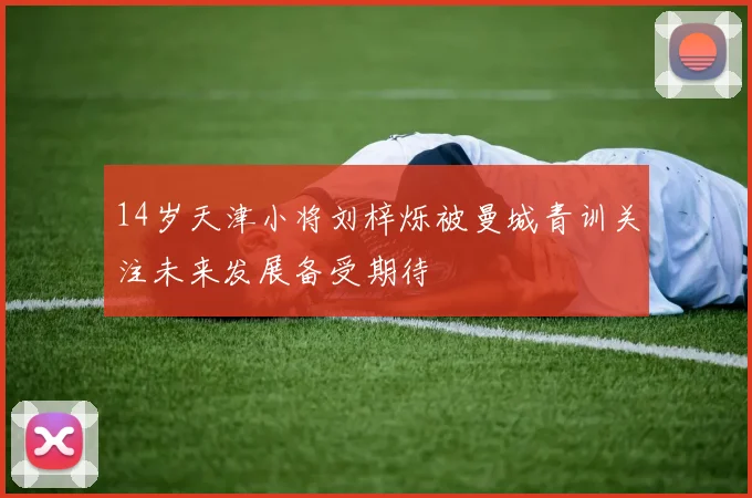 14岁天津小将刘梓烁被曼城青训关注未来发展备受期待
