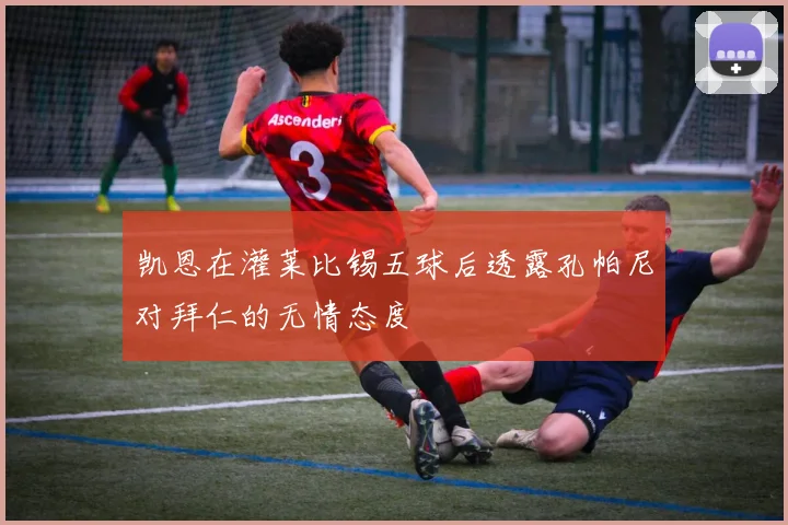 凯恩在灌莱比锡五球后透露孔帕尼对拜仁的无情态度