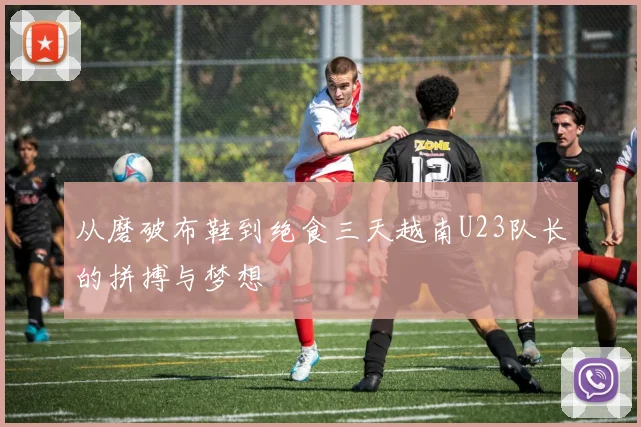 从磨破布鞋到绝食三天越南U23队长的拼搏与梦想