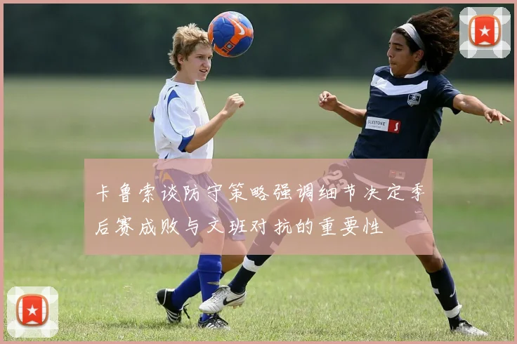 卡鲁索谈防守策略强调细节决定季后赛成败与文班对抗的重要性