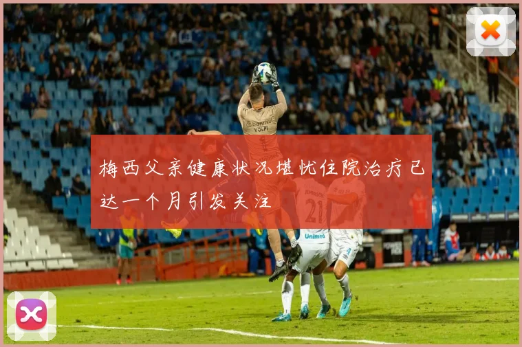 梅西父亲健康状况堪忧住院治疗已达一个月引发关注
