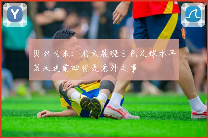 贝尔戈米：尤文展现出色足球水平若未进前四将是意外之事