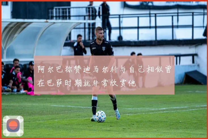 阿尔巴称赞迪马尔科与自己相似曾在巴萨时期就非常欣赏他