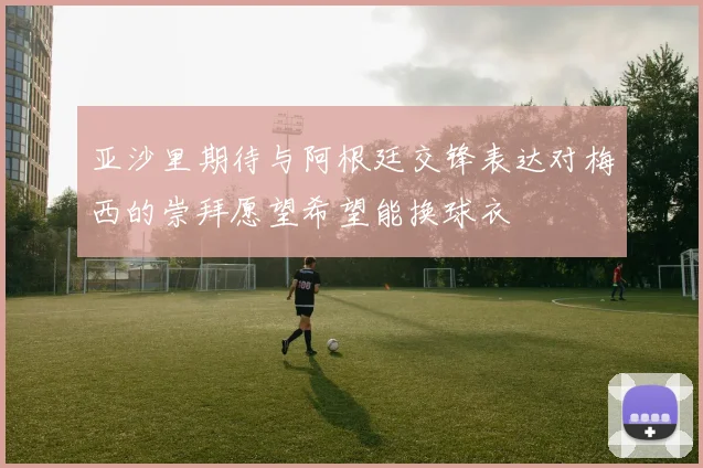亚沙里期待与阿根廷交锋表达对梅西的崇拜愿望希望能换球衣