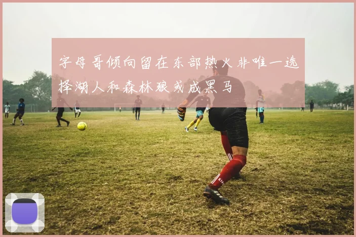 字母哥倾向留在东部热火非唯一选择湖人和森林狼或成黑马