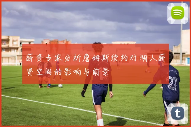 薪资专家分析詹姆斯续约对湖人薪资空间的影响与前景