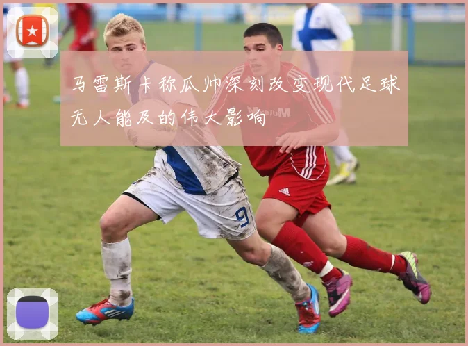 马雷斯卡称瓜帅深刻改变现代足球无人能及的伟大影响