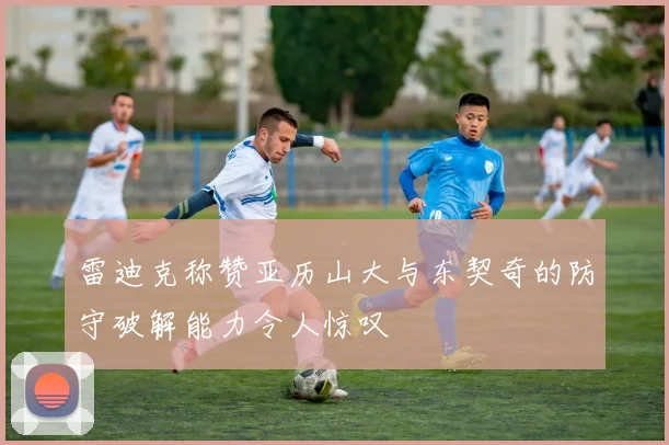 雷迪克称赞亚历山大与东契奇的防守破解能力令人惊叹