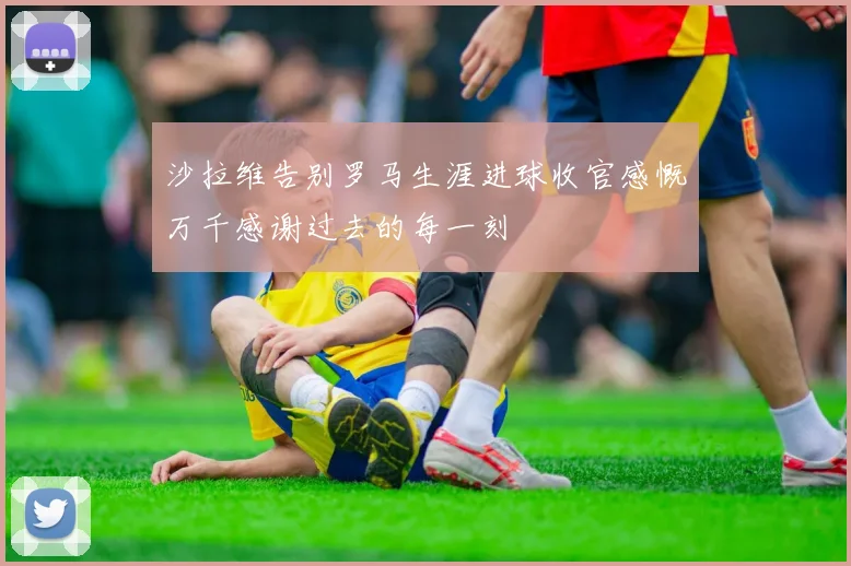沙拉维告别罗马生涯进球收官感慨万千感谢过去的每一刻